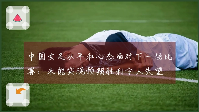 中国女足以平和心态面对下一场比赛，未能实现预期胜利令人失望