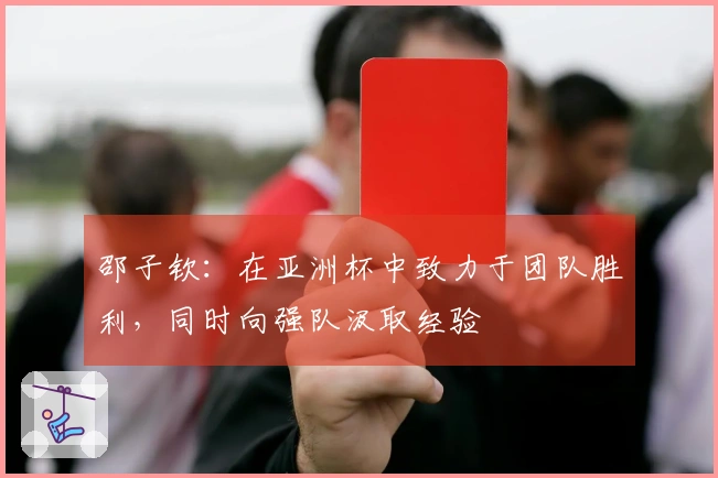 邵子钦：在亚洲杯中致力于团队胜利，同时向强队汲取经验