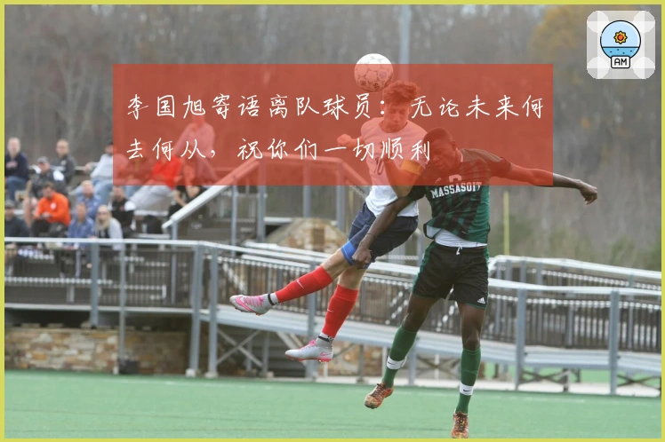 李国旭寄语离队球员：无论未来何去何从，祝你们一切顺利