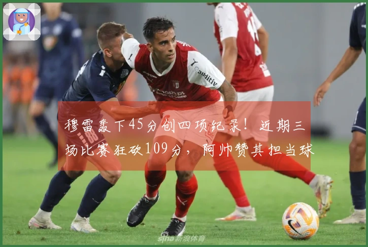 穆雷轰下45分创四项纪录！近期三场比赛狂砍109分，阿帅赞其担当球队重任