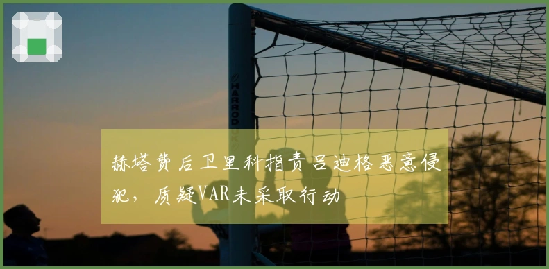 赫塔费后卫里科指责吕迪格恶意侵犯，质疑VAR未采取行动