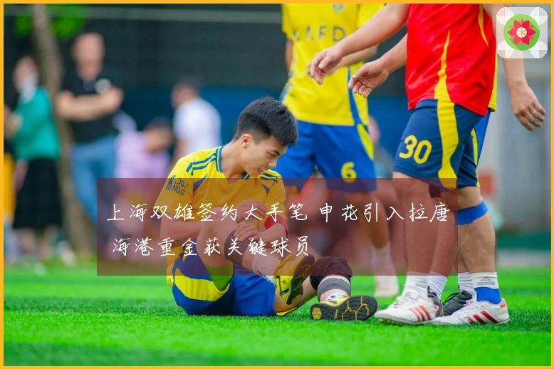 上海双雄签约大手笔 申花引入拉唐 海港重金获关键球员