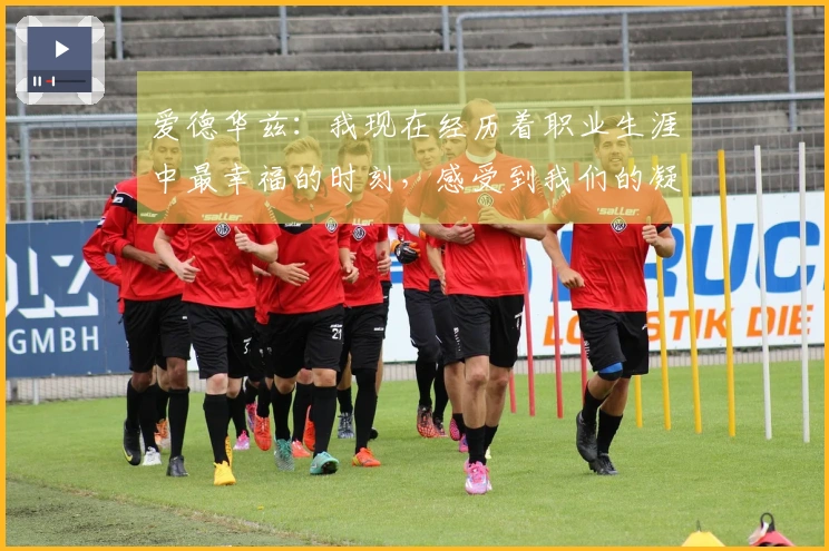 爱德华兹：我现在经历着职业生涯中最幸福的时刻，感受到我们的凝聚力不断增强
