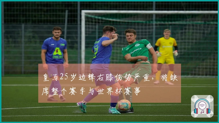 皇马25岁边锋右膝伤势严重，将缺席整个赛季与世界杯赛事