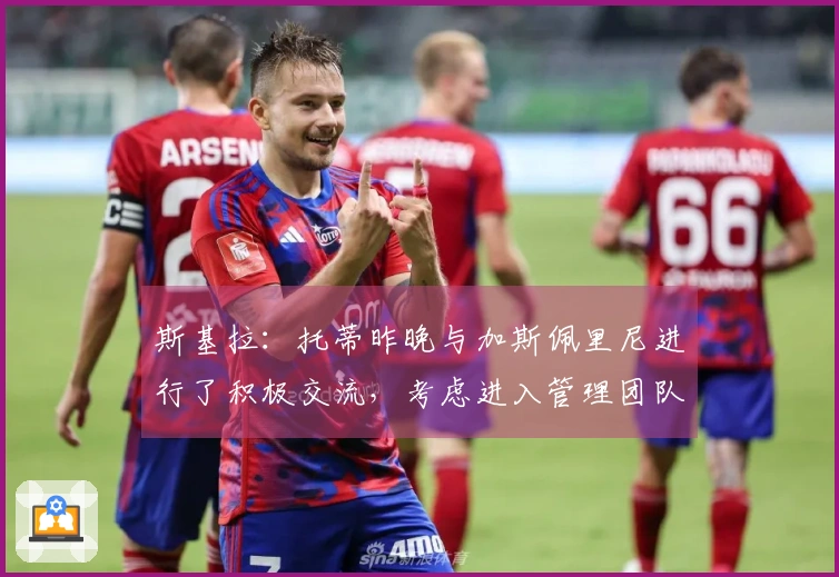 斯基拉：托蒂昨晚与加斯佩里尼进行了积极交流，考虑进入管理团队