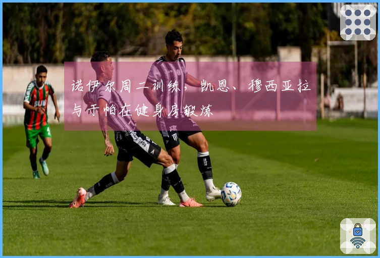 诺伊尔周二训练，凯恩、穆西亚拉与于帕在健身房锻炼