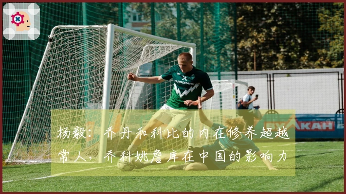 杨毅：乔丹和科比的内在修养超越常人，乔科姚詹库在中国的影响力堪称传奇