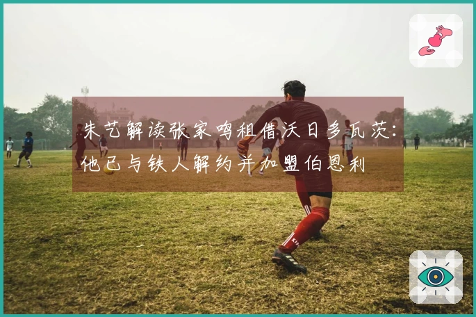 朱艺解读张家鸣租借沃日多瓦茨：他已与铁人解约并加盟伯恩利