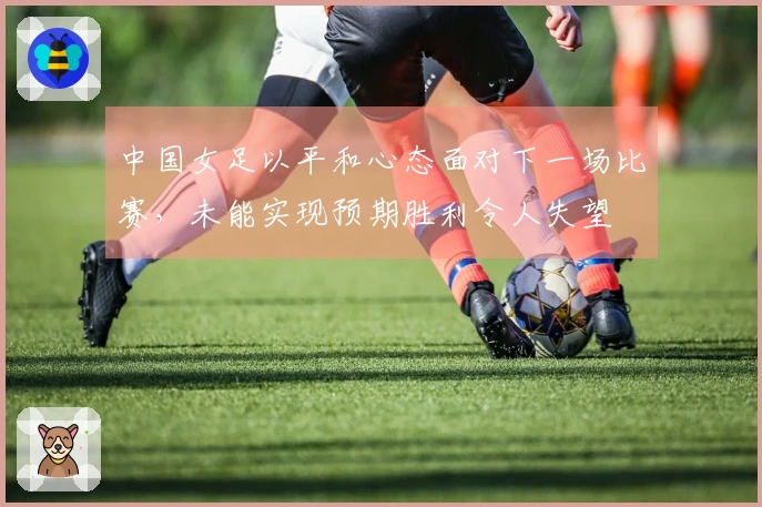中国女足以平和心态面对下一场比赛，未能实现预期胜利令人失望