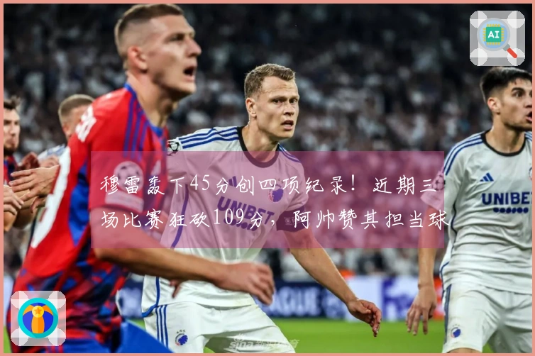 穆雷轰下45分创四项纪录！近期三场比赛狂砍109分，阿帅赞其担当球队重任