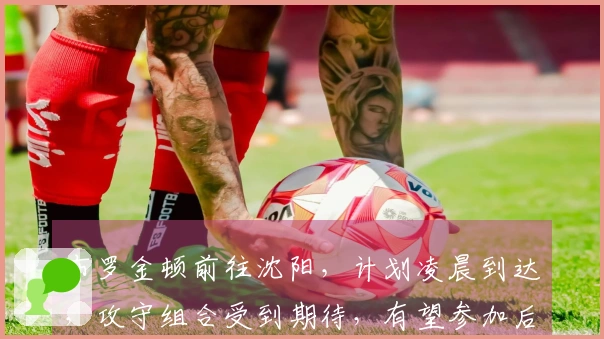 布罗金顿前往沈阳，计划凌晨到达，攻守组合受到期待，有望参加后续热身赛