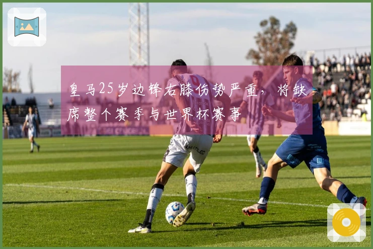 皇马25岁边锋右膝伤势严重，将缺席整个赛季与世界杯赛事