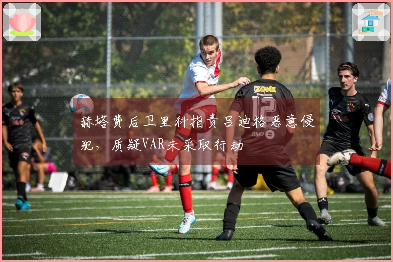 赫塔费后卫里科指责吕迪格恶意侵犯，质疑VAR未采取行动