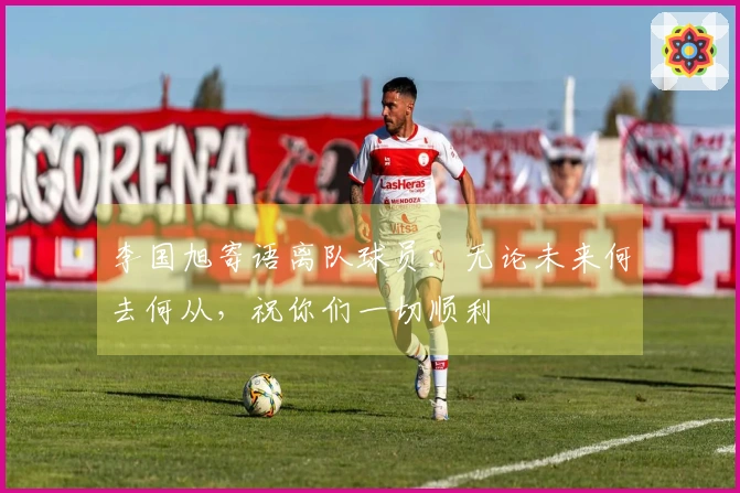 李国旭寄语离队球员：无论未来何去何从，祝你们一切顺利