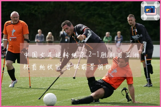 中国女足逆转绝杀 2-1胜利后亚洲杯首轮收官 晋级前景明朗